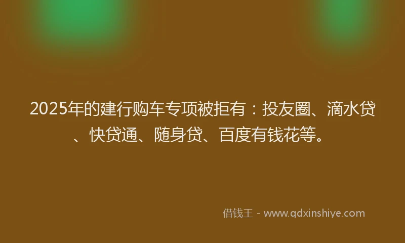 2025年的建行购车专项被拒有：投友圈、滴水贷、快贷通、随身贷、百度有钱花等。