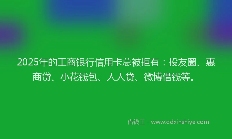2025年的工商银行信用卡总被拒有：投友圈、惠商贷、小花钱包、人人贷、微博借钱等。