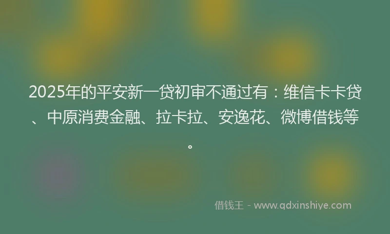 2025年的平安新一贷初审不通过有:维信卡卡贷、中原消费金融、拉卡拉、安逸花、微博借钱等。