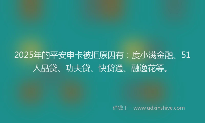 2025年的平安申卡被拒原因有：度小满金融、51人品贷、功夫贷、快贷通、融逸花等。