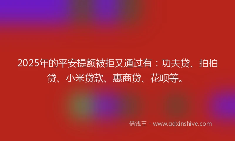 2025年的平安提额被拒又通过有：功夫贷、拍拍贷、小米贷款、惠商贷、花呗等。