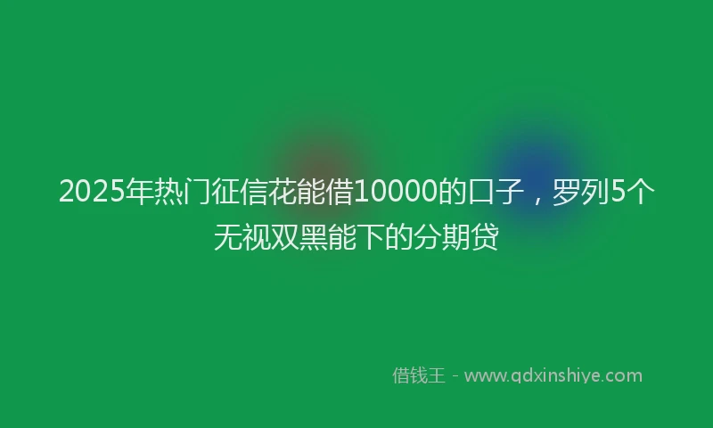 2025年热门征信花能借10000的口子，罗列5个无视双黑能下的分期贷
