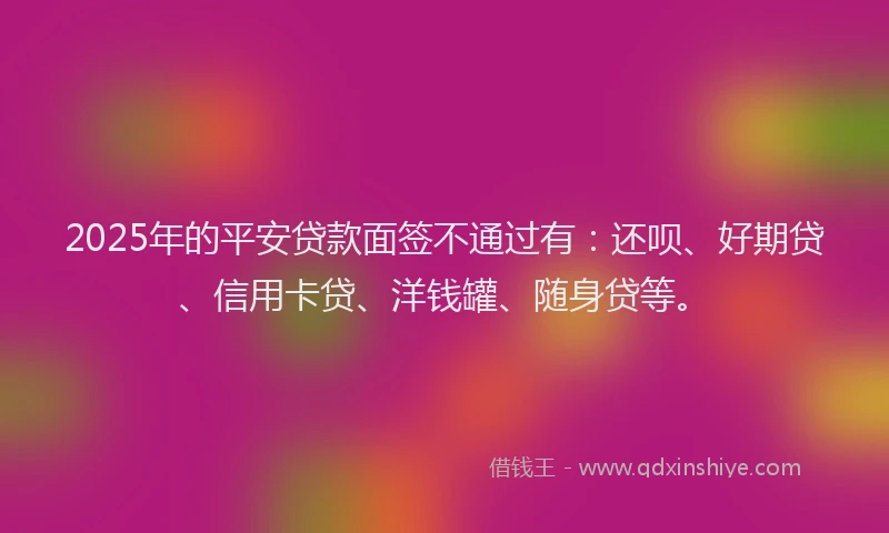 2025年的平安贷款面签不通过有:还呗、好期贷、信用卡贷、洋钱罐、随身贷等。