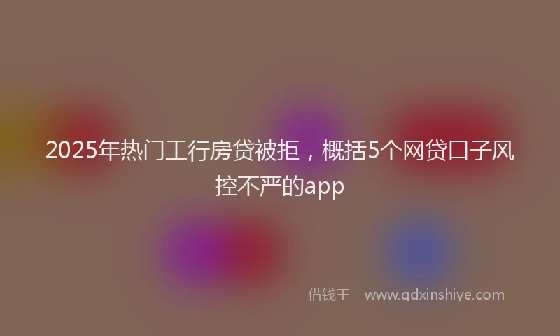 2025年热门工行房贷被拒，概括5个网贷口子风控不严的app