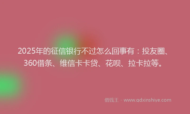 2025年的征信银行不过怎么回事有：投友圈、360借条、维信卡卡贷、花呗、拉卡拉等。