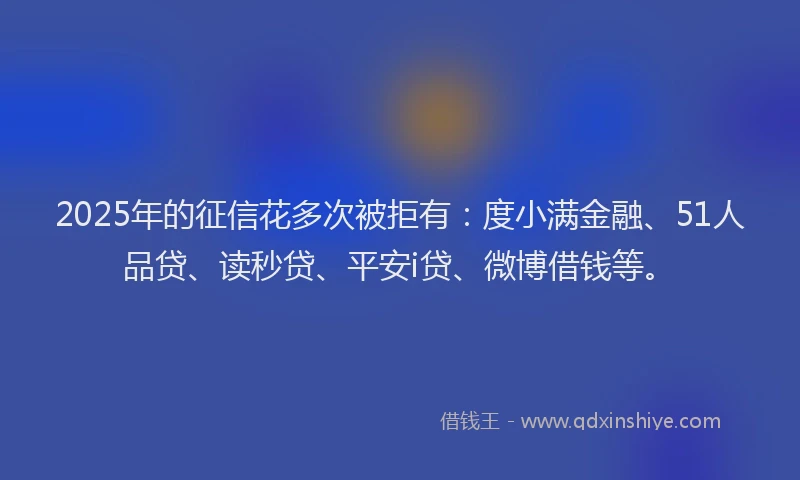 2025年的征信花多次被拒有：度小满金融、51人品贷、读秒贷、平安i贷、微博借钱等。