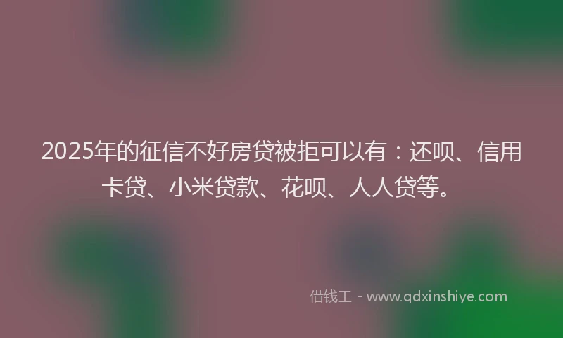 2025年的征信不好房贷被拒可以有：还呗、信用卡贷、小米贷款、花呗、人人贷等。