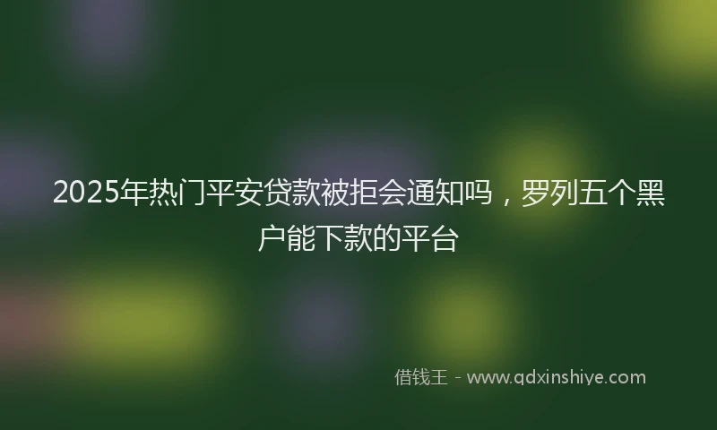 2025年热门平安贷款被拒会通知吗，罗列五个黑户能下款的平台