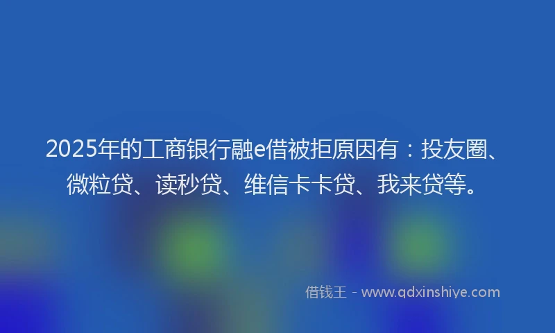 2025年的工商银行融e借被拒原因有：投友圈、微粒贷、读秒贷、维信卡卡贷、我来贷等。