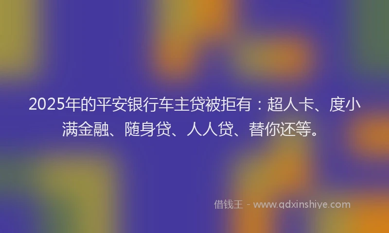 2025年的平安银行车主贷被拒有：超人卡、度小满金融、随身贷、人人贷、替你还等。