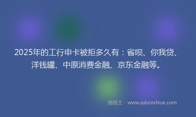 2025年的工行申卡被拒多久有：省呗、你我贷、洋钱罐、中原消费金融、京东金融等。