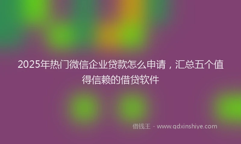 2025年热门微信企业贷款怎么申请，汇总五个值得信赖的借贷软件