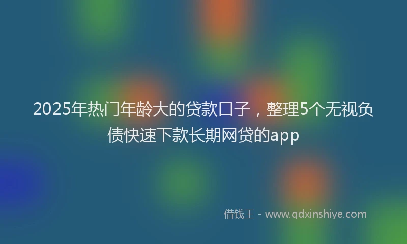 2025年热门年龄大的贷款口子，整理5个无视负债快速下款长期网贷的app