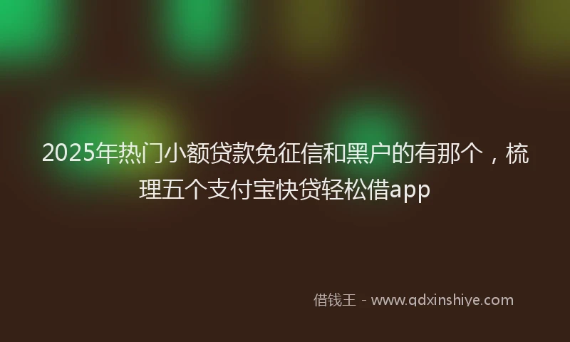 2025年热门小额贷款免征信和黑户的有那个，梳理五个支付宝快贷轻松借app