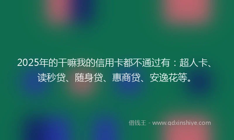 2025年的干嘛我的信用卡都不通过有：超人卡、读秒贷、随身贷、惠商贷、安逸花等。