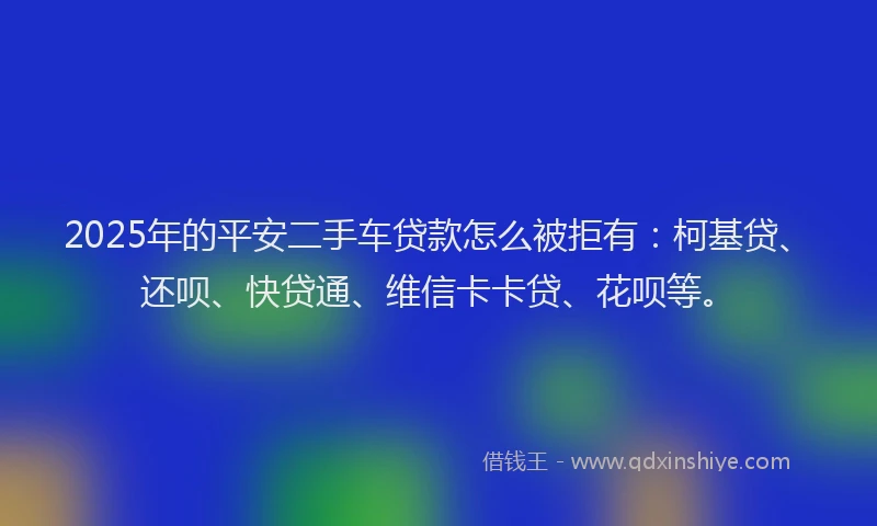 2025年的平安二手车贷款怎么被拒有：柯基贷、还呗、快贷通、维信卡卡贷、花呗等。