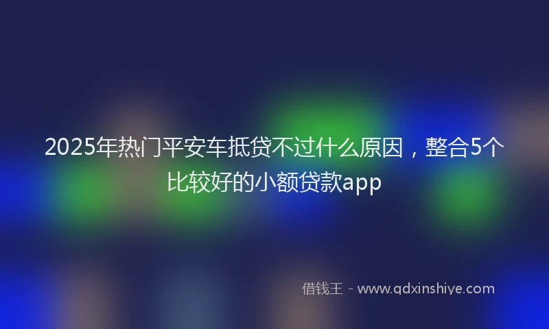 2025年热门平安车抵贷不过什么原因，整合5个比较好的小额贷款app