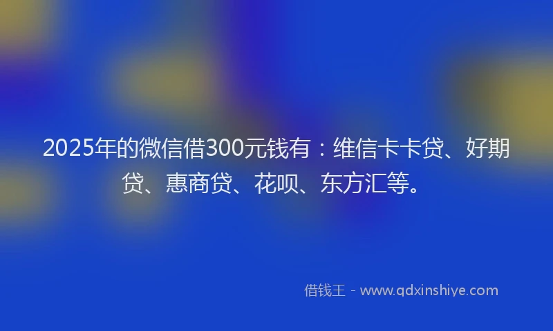 2025年的微信借300元钱有：维信卡卡贷、好期贷、惠商贷、花呗、东方汇等。