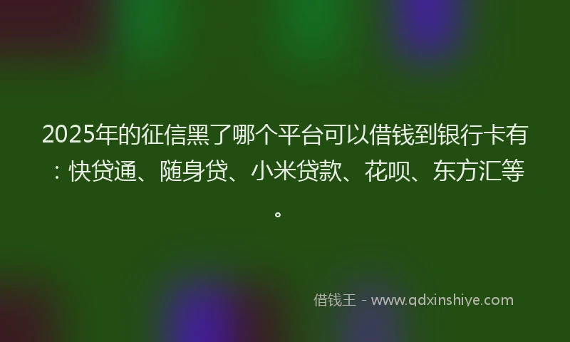 2025年的征信黑了哪个平台可以借钱到银行卡有：快贷通、随身贷、小米贷款、花呗、东方汇等。