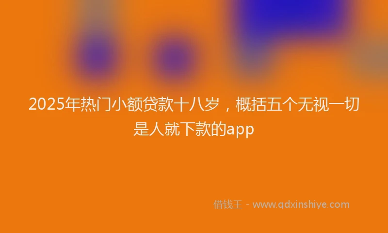 2025年热门小额贷款十八岁，概括五个无视一切是人就下款的app