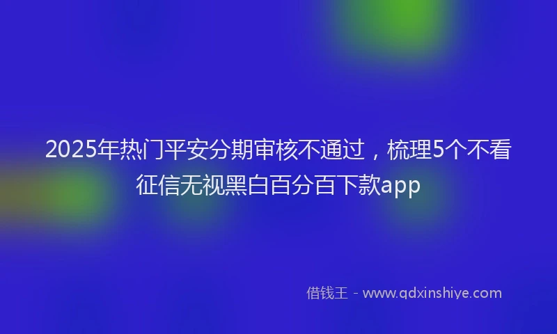 2025年热门平安分期审核不通过,梳理5个不看征信无视黑白百分百下款app