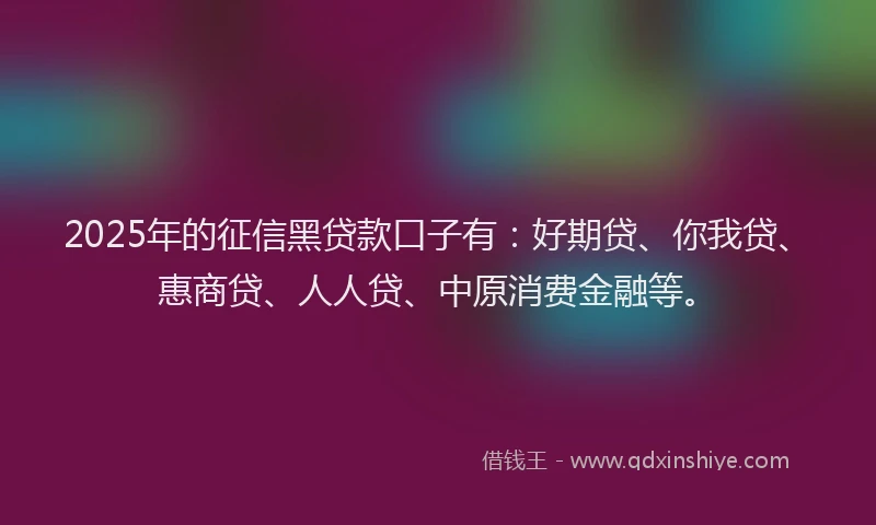 2025年的征信黑贷款口子有：好期贷、你我贷、惠商贷、人人贷、中原消费金融等。