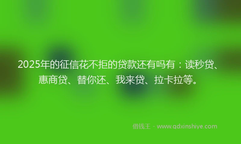 2025年的征信花不拒的贷款还有吗有：读秒贷、惠商贷、替你还、我来贷、拉卡拉等。