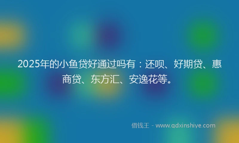 2025年的小鱼贷好通过吗有：还呗、好期贷、惠商贷、东方汇、安逸花等。