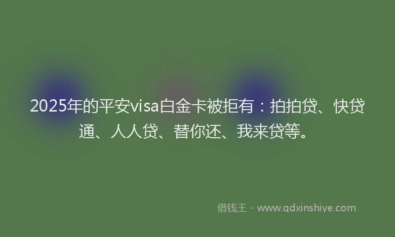2025年的平安visa白金卡被拒有：拍拍贷、快贷通、人人贷、替你还、我来贷等。