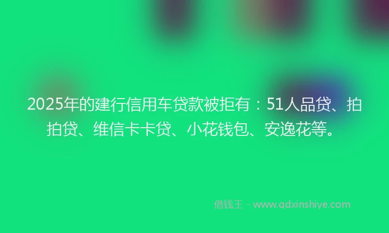 2025年的建行信用车贷款被拒有：51人品贷、拍拍贷、维信卡卡贷、小花钱包、安逸花等。