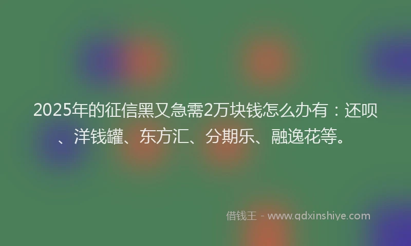 2025年的征信黑又急需2万块钱怎么办有：还呗、洋钱罐、东方汇、分期乐、融逸花等。