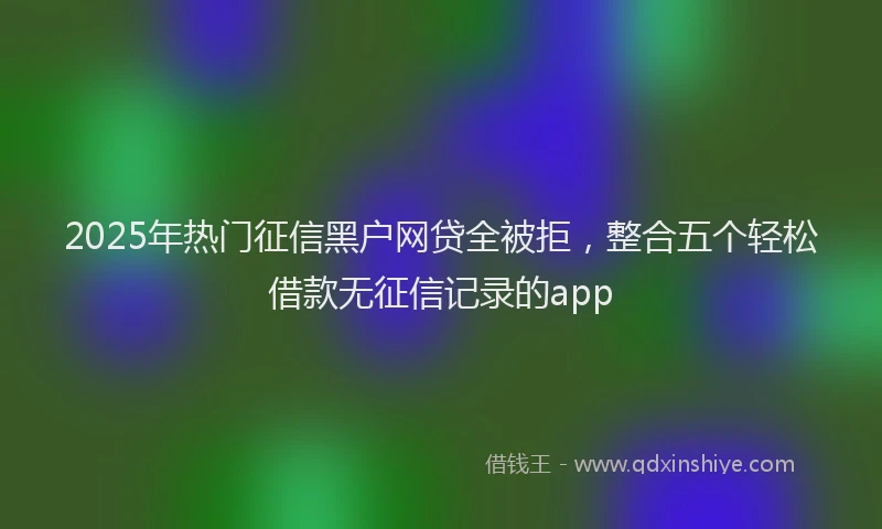2025年热门征信黑户网贷全被拒，整合五个轻松借款无征信记录的app