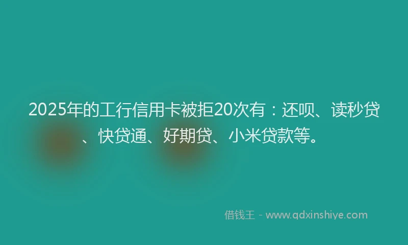 2025年的工行信用卡被拒20次有：还呗、读秒贷、快贷通、好期贷、小米贷款等。