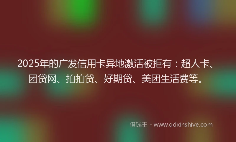 2025年的广发信用卡异地激活被拒有：超人卡、团贷网、拍拍贷、好期贷、美团生活费等。