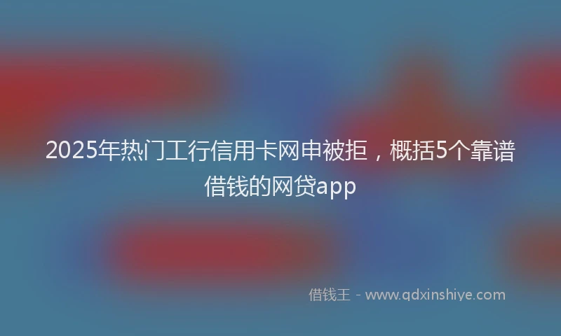 2025年热门工行信用卡网申被拒，概括5个靠谱借钱的网贷app