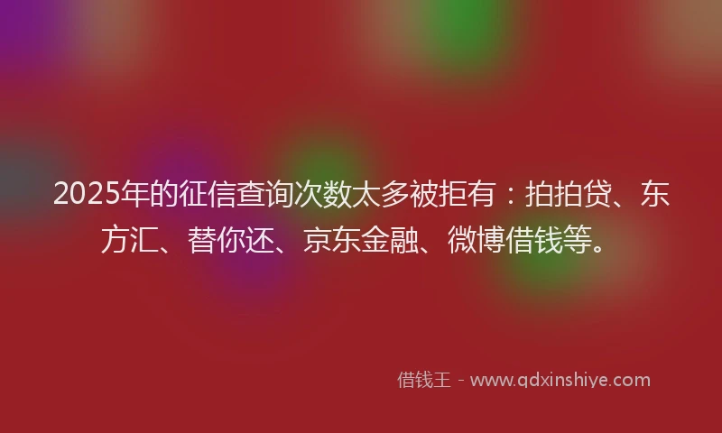 2025年的征信查询次数太多被拒有：拍拍贷、东方汇、替你还、京东金融、微博借钱等。