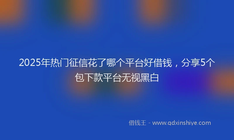 2025年热门征信花了哪个平台好借钱，分享5个包下款平台无视黑白