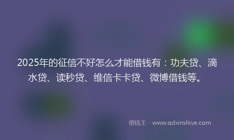 2025年的征信不好怎么才能借钱有：功夫贷、滴水贷、读秒贷、维信卡卡贷、微博借钱等。