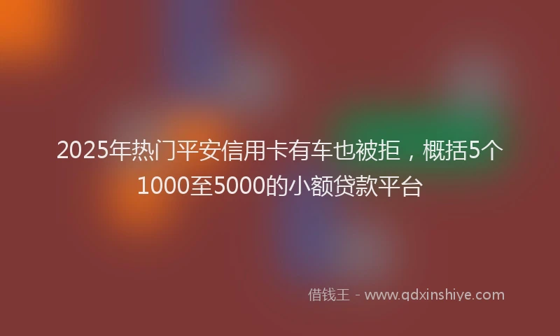 2025年热门平安信用卡有车也被拒，概括5个1000至5000的小额贷款平台