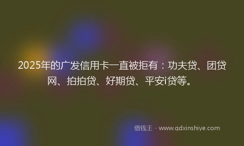 2025年的广发信用卡一直被拒有：功夫贷、团贷网、拍拍贷、好期贷、平安i贷等。
