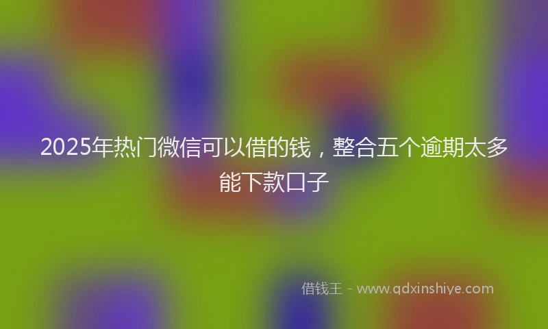 2025年热门微信可以借的钱，整合五个逾期太多能下款口子