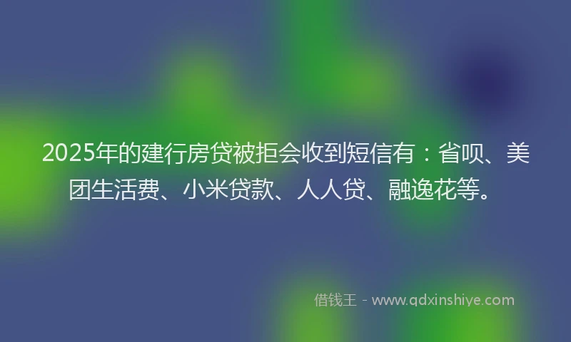 2025年的建行房贷被拒会收到短信有：省呗、美团生活费、小米贷款、人人贷、融逸花等。