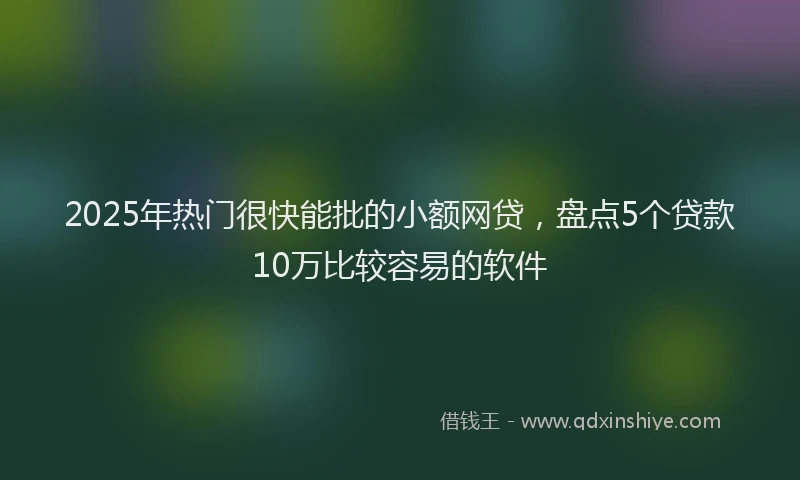 2025年热门很快能批的小额网贷，盘点5个贷款10万比较容易的软件