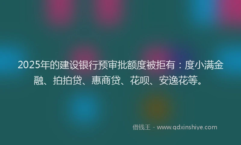 2025年的建设银行预审批额度被拒有：度小满金融、拍拍贷、惠商贷、花呗、安逸花等。