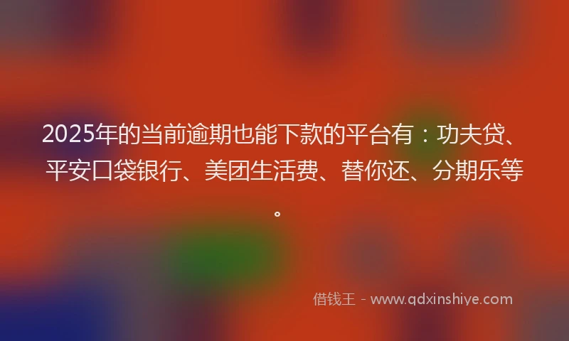 2025年的当前逾期也能下款的平台有：功夫贷、平安口袋银行、美团生活费、替你还、分期乐等。