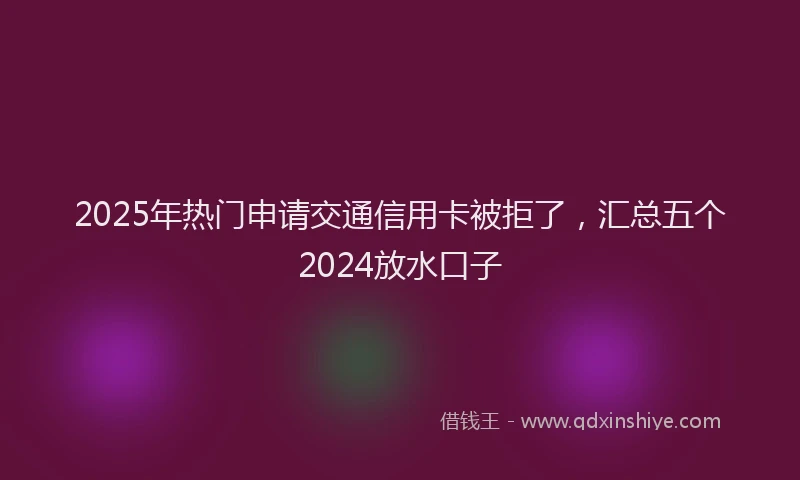 2025年热门申请交通信用卡被拒了，汇总五个2024放水口子