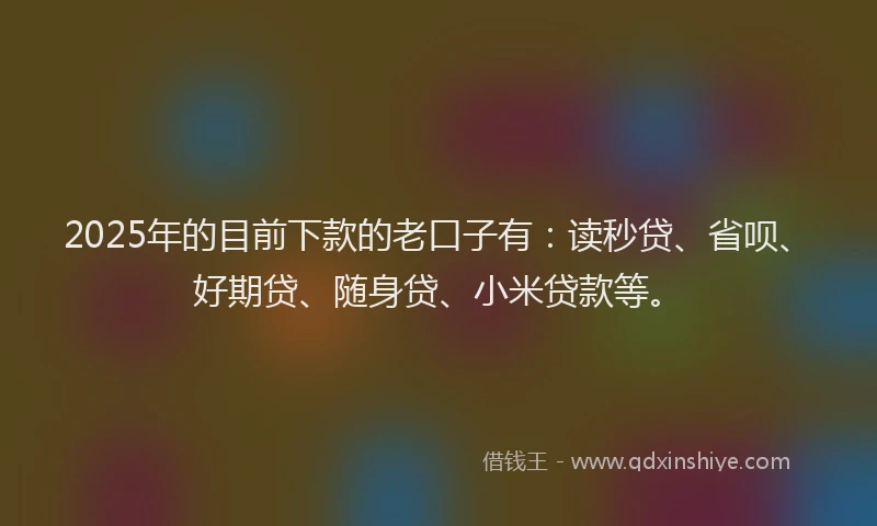 2025年的目前下款的老口子有：读秒贷、省呗、好期贷、随身贷、小米贷款等。