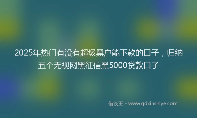 2025年热门有没有超级黑户能下款的口子，归纳五个无视网黑征信黑5000贷款口子