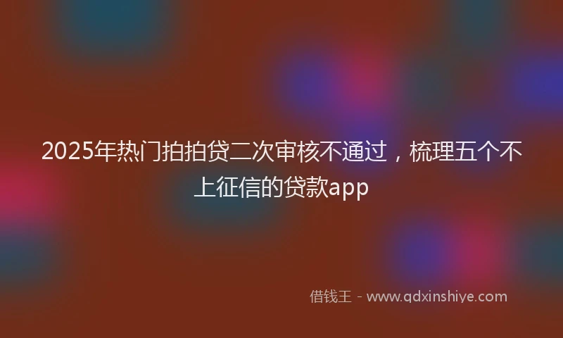2025年热门拍拍贷二次审核不通过，梳理五个不上征信的贷款app