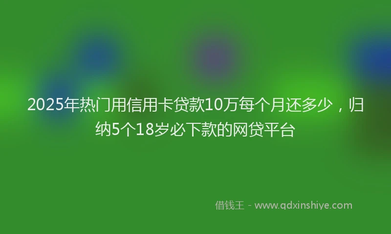2025年热门用信用卡贷款10万每个月还多少，归纳5个18岁必下款的网贷平台